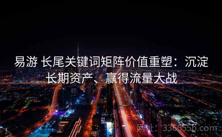 易游 长尾关键词矩阵价值重塑：沉淀长期资产、赢得流量大战