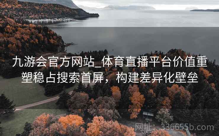九游会官方网站_体育直播平台价值重塑稳占搜索首屏，构建差异化壁垒