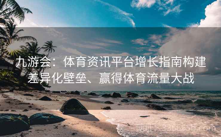 九游会：体育资讯平台增长指南构建差异化壁垒、赢得体育流量大战