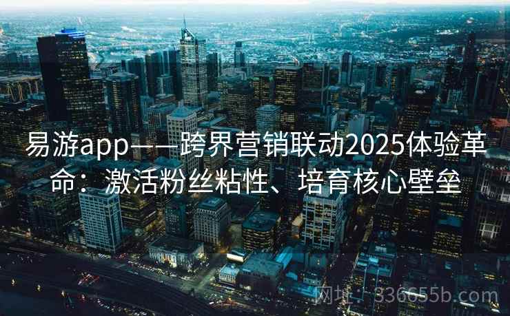 易游app——跨界营销联动2025体验革命：激活粉丝粘性、培育核心壁垒