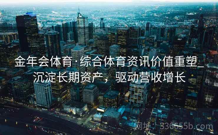金年会体育·综合体育资讯价值重塑_沉淀长期资产，驱动营收增长