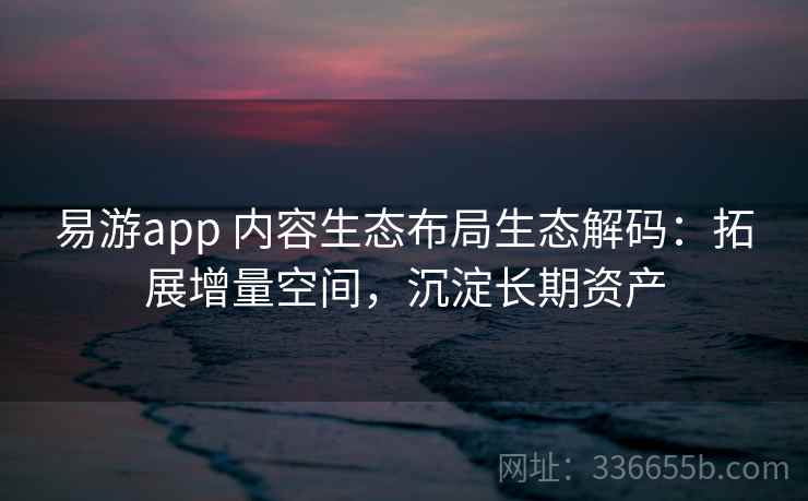 易游app 内容生态布局生态解码：拓展增量空间，沉淀长期资产