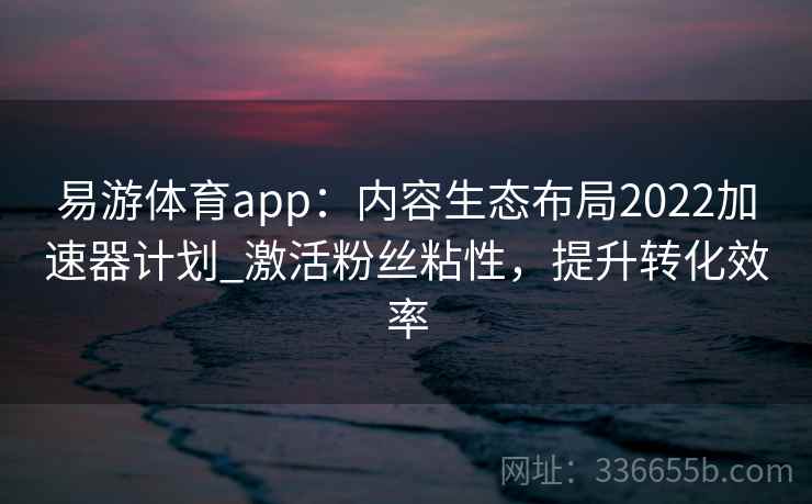 易游体育app：内容生态布局2022加速器计划_激活粉丝粘性，提升转化效率