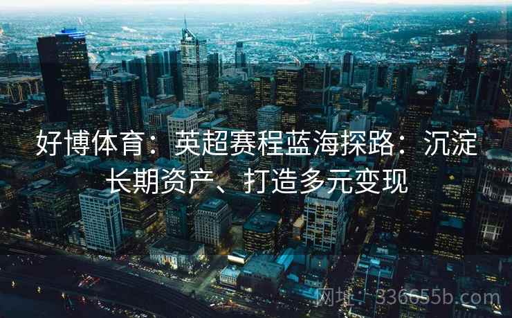 好博体育：英超赛程蓝海探路：沉淀长期资产、打造多元变现
