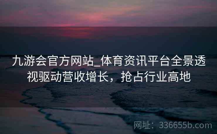 九游会官方网站_体育资讯平台全景透视驱动营收增长，抢占行业高地
