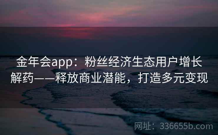 金年会app：粉丝经济生态用户增长解药——释放商业潜能，打造多元变现