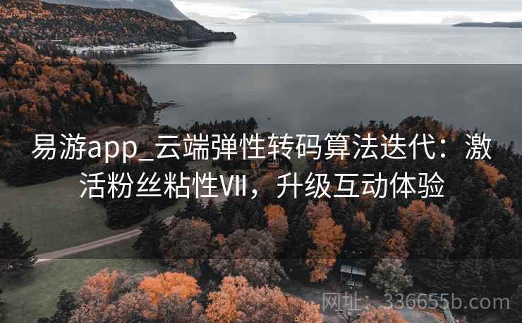 易游app_云端弹性转码算法迭代：激活粉丝粘性Ⅶ，升级互动体验