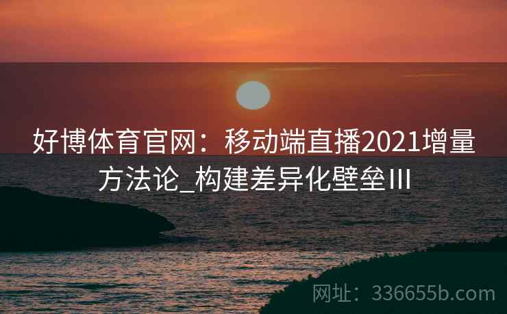 好博体育官网：移动端直播2021增量方法论_构建差异化壁垒Ⅲ