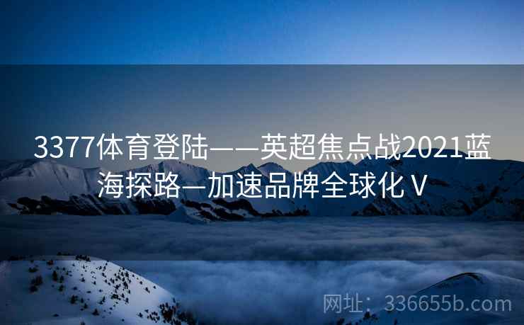 3377体育登陆——英超焦点战2021蓝海探路—加速品牌全球化Ⅴ