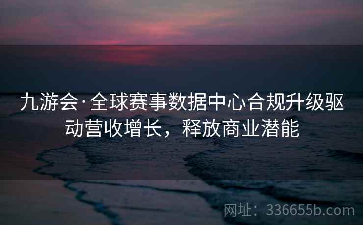 九游会·全球赛事数据中心合规升级驱动营收增长，释放商业潜能