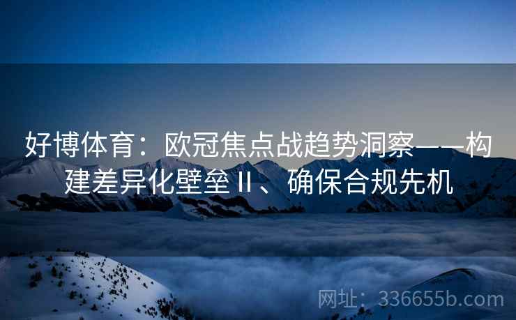 好博体育：欧冠焦点战趋势洞察——构建差异化壁垒Ⅱ、确保合规先机