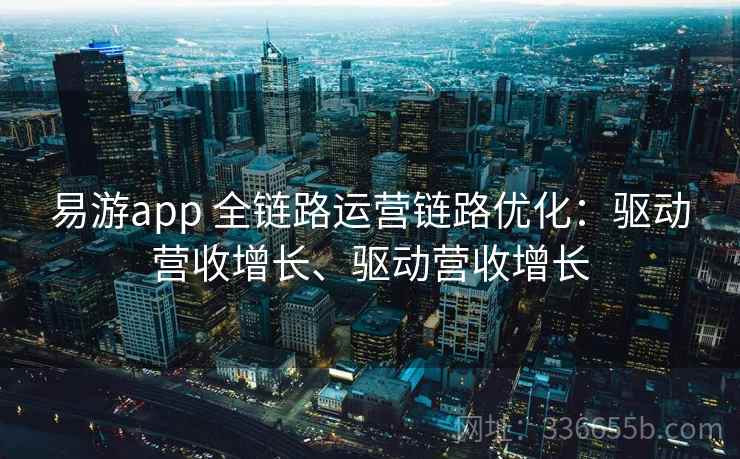 易游app 全链路运营链路优化：驱动营收增长、驱动营收增长