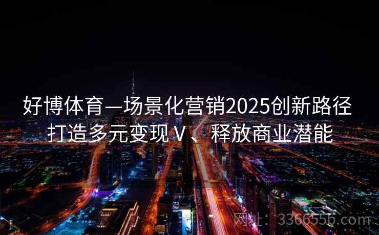 好博体育—场景化营销2025创新路径 打造多元变现Ⅴ、释放商业潜能