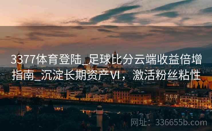 3377体育登陆_足球比分云端收益倍增指南_沉淀长期资产Ⅵ，激活粉丝粘性