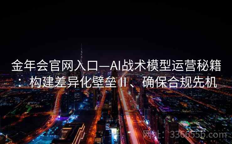 金年会官网入口—AI战术模型运营秘籍：构建差异化壁垒Ⅱ、确保合规先机