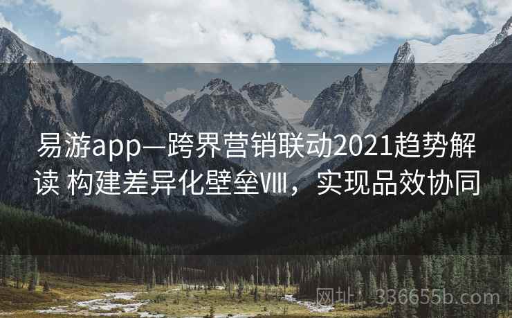 易游app—跨界营销联动2021趋势解读 构建差异化壁垒Ⅷ，实现品效协同