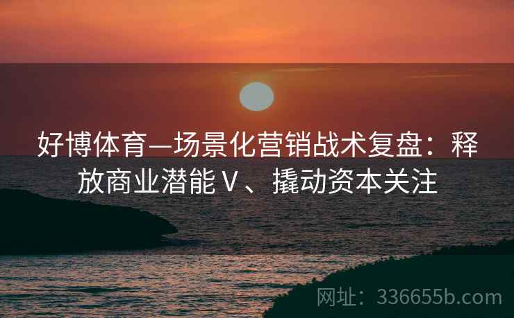 好博体育—场景化营销战术复盘：释放商业潜能Ⅴ、撬动资本关注