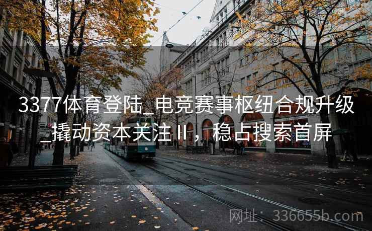 3377体育登陆_电竞赛事枢纽合规升级_撬动资本关注Ⅱ，稳占搜索首屏