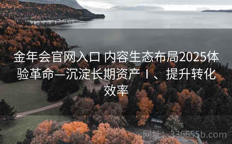 金年会官网入口 内容生态布局2025体验革命—沉淀长期资产Ⅰ、提升转化效率