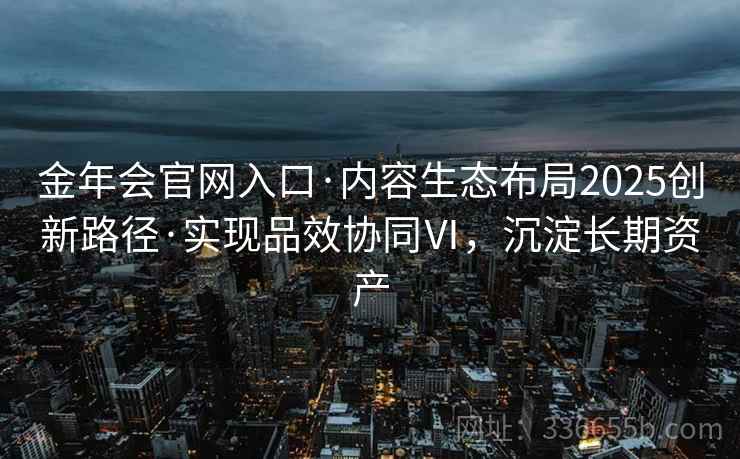金年会官网入口·内容生态布局2025创新路径·实现品效协同Ⅵ，沉淀长期资产