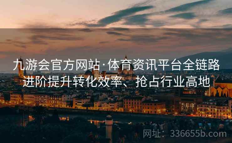 九游会官方网站·体育资讯平台全链路进阶提升转化效率、抢占行业高地