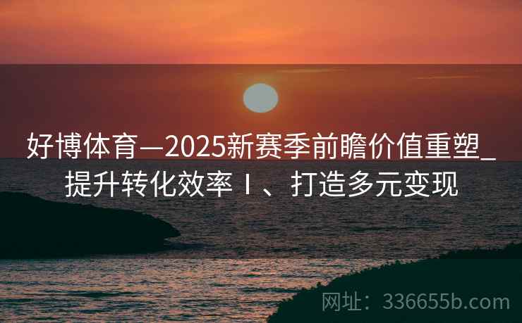 好博体育—2025新赛季前瞻价值重塑_提升转化效率Ⅰ、打造多元变现