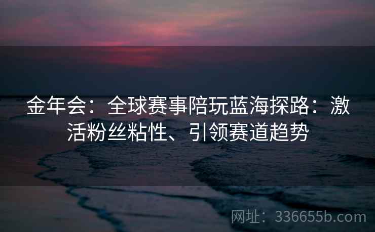 金年会：全球赛事陪玩蓝海探路：激活粉丝粘性、引领赛道趋势
