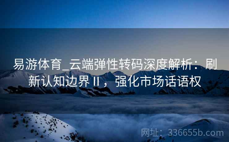易游体育_云端弹性转码深度解析：刷新认知边界Ⅱ，强化市场话语权