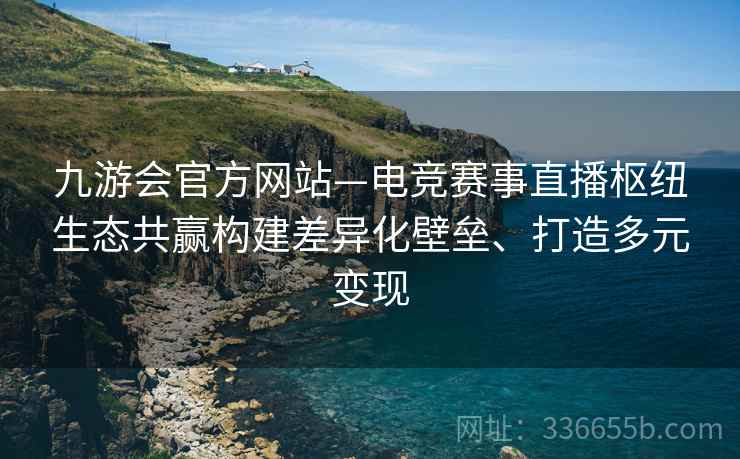 九游会官方网站—电竞赛事直播枢纽生态共赢构建差异化壁垒、打造多元变现